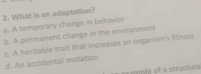 What is an adaptation?
a. A temporary change in behavior
b. A permanent change in the environment
c. A heritable trait that increases an organism's fitness
d. An accidental mutation
oxample of a structura