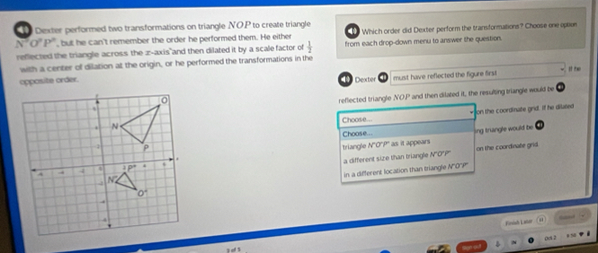 Dexter performed two transformations on triangle NOP to create triangle
A O^2P° , but he can't remember the order he performed them. He either    Which order did Dexter perform the transformations? Choose one option
reflected the triangle across the z-axis and then dilated it by a scale factor of  1/2  from each drop-down menu to answer the question.
with a center of dilation at the origin, or he performed the transformations in the
opposite order. Dexter 4 must have reflected the figure first It he
D
reflected triangle NO.P and then dilated it, the resulting triangle would be
Choose... on the coordinate grid. If he dilated
Choose... ing truangle would be a
triangle N°O°P° as it appears
on the coordinate grid
a different size than triangle NO"P'
in a different location than triangle N'O'''P'''
Firsish Latar
0o 2