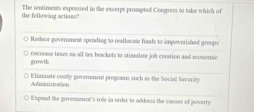 The sentiments expressed in the excerpt prompted Congress to take which of
the following actions?
Reduce government spending to reallocate funds to impoverished groups
Decrease taxes on all tax brackets to stimulate job creation and economic
growth
Eliminate costly government programs such as the Social Security
Administration
Expand the government’s role in order to address the causes of poverty