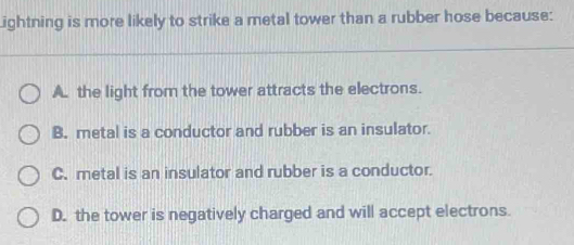 Lightning is more likely to strike a metal tower than a rubber hose because:
A. the light from the tower attracts the electrons.
B. metal is a conductor and rubber is an insulator.
C. metal is an insulator and rubber is a conductor.
D. the tower is negatively charged and will accept electrons.