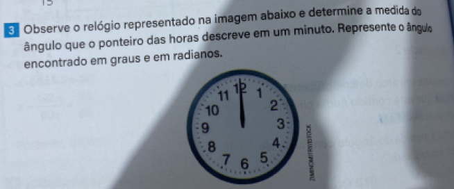 Observe o relógio representado na imagem abaixo e determine a medida do 
ângulo que o ponteiro das horas descreve em um minuto. Represente o ângulo 
encontrado em graus e em radianos.
11 1
10 2
9 3
8 4.
7 6 5