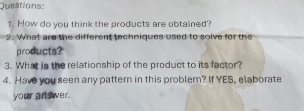 How do you think the products are obtained? 
2. What are the different techniques used to solve for the 
products? 
3. What is the relationship of the product to its factor? 
4. Have you seen any pattern in this problem? If YES, elaborate 
your answer.