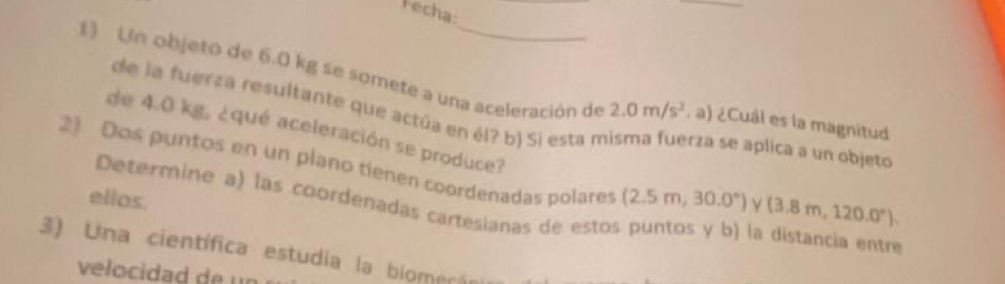 Fecha: 
1) Un objeto de 6.0 kg se somete a una aceleración de 2.0m/s^2. a) ¿Cuál es la magnitud 
de la fuerza resultante que actúa en él? b) Si esta n erza se aplica a un objeto 
de 4.0 kg, ¿qué aceleración se produce? 
2) Dos puntos en un plano tienen coordenadas polares (2.5m,30.0°) ν (3.8m,120.0°). 
ellos. 
Determine a) las coordenadas cartesianas de estos puntos y b) la distancia entr 
3) Una científica estudia la biomerán 
velocidad de un