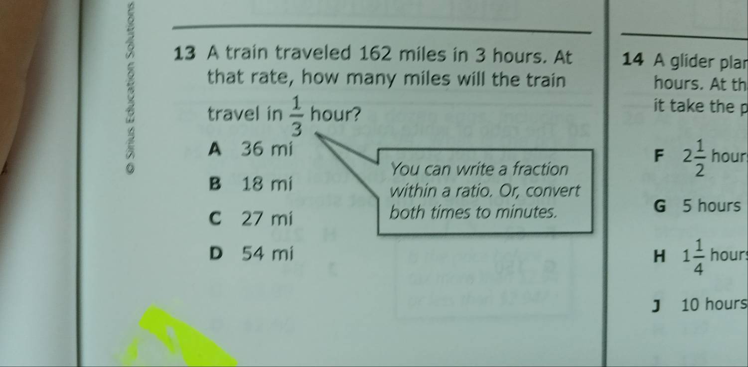 A train traveled 162 miles in 3 hours. At 14 A glider plar
that rate, how many miles will the train hours. At th
travel in  1/3  hour?
it take the p
A 36 mi hour
F 2 1/2 
You can write a fraction
B 18 mi
within a ratio. Or, convert
c 27 mi
both times to minutes.
G 5 hours
D 54 mi H 1 1/4  hour
J 10 hours