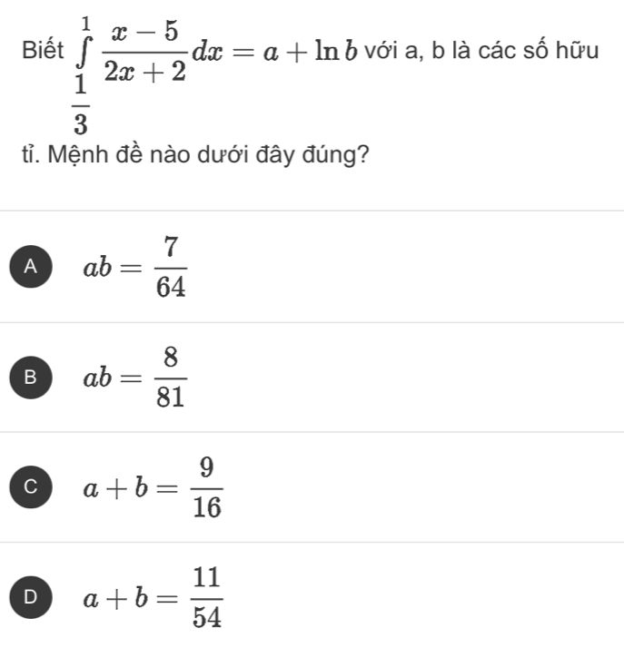 Biết ∈tlimits _ 1/3 ^1 (x-5)/2x+2 dx=a+ln b với a, b là các số hữu
tỉ. Mệnh đề nào dưới đây đúng?
A ab= 7/64 
B ab= 8/81 
C a+b= 9/16 
D a+b= 11/54 