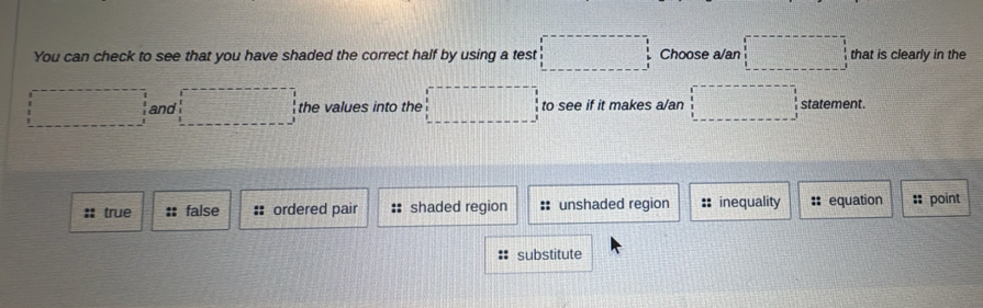 You can check to see that you have shaded the correct half by using a test Choose a/an that is clearly in the
and the values into the to see if it makes a/an statement.
: true :: false ordered pair :: shaded region :: unshaded region :: inequality :: equation :: point
substitute