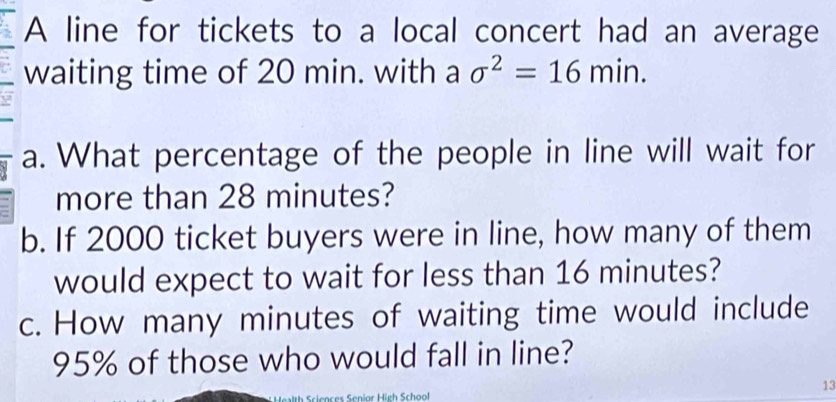 A line for tickets to a local concert had an average 
waiting time of 20 min. with a sigma^2=16min. 
a. What percentage of the people in line will wait for 
more than 28 minutes? 
b. If 2000 ticket buyers were in line, how many of them 
would expect to wait for less than 16 minutes? 
c. How many minutes of waiting time would include
95% of those who would fall in line? 
13 
Sciences Senior High Schoof