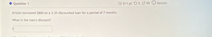 つ 5 99 Details 
Kristel borrowed $800 on a 3.3% discounted loan for a period of 7 months. 
What is the loan's discount?
$□