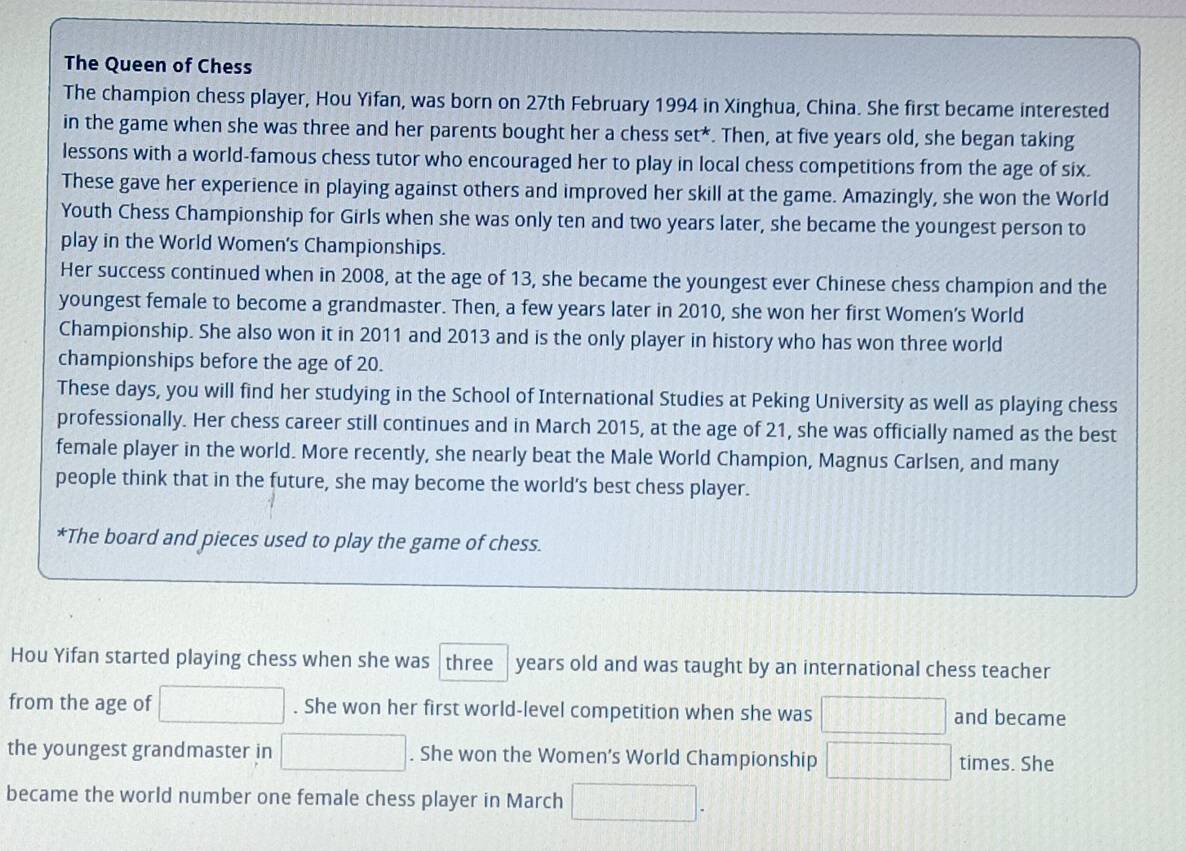 The Queen of Chess 
The champion chess player, Hou Yifan, was born on 27th February 1994 in Xinghua, China. She first became interested 
in the game when she was three and her parents bought her a chess set*. Then, at five years old, she began taking 
lessons with a world-famous chess tutor who encouraged her to play in local chess competitions from the age of six. 
These gave her experience in playing against others and improved her skill at the game. Amazingly, she won the World 
Youth Chess Championship for Girls when she was only ten and two years later, she became the youngest person to 
play in the World Women's Championships. 
Her success continued when in 2008, at the age of 13, she became the youngest ever Chinese chess champion and the 
youngest female to become a grandmaster. Then, a few years later in 2010, she won her first Women’s World 
Championship. She also won it in 2011 and 2013 and is the only player in history who has won three world 
championships before the age of 20. 
These days, you will find her studying in the School of International Studies at Peking University as well as playing chess 
professionally. Her chess career still continues and in March 2015, at the age of 21, she was officially named as the best 
female player in the world. More recently, she nearly beat the Male World Champion, Magnus Carlsen, and many 
people think that in the future, she may become the world's best chess player. 
*The board and pieces used to play the game of chess. 
Hou Yifan started playing chess when she was three years old and was taught by an international chess teacher 
from the age of . She won her first world-level competition when she was and became 
the youngest grandmaster in . She won the Women’s World Championship times. She 
became the world number one female chess player in March