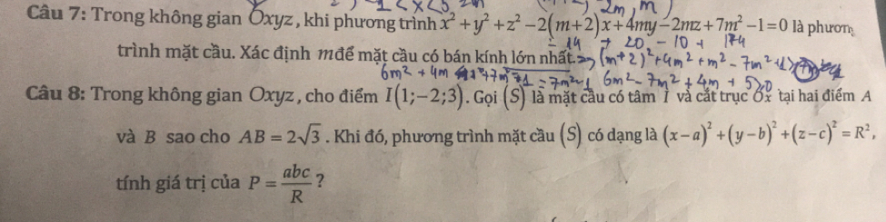 Trong không gian Öxyz , khi phương trình x^2+y^2+z^2-2(m+2)x+4my-2mz+7m^2-1=0 là phươn 
trình mặt cầu. Xác định 1để mặt cầu có bán kính lớn nhất 
Câu 8: Trong không gian Oxyz , cho điểm I(1;-2;3). Gọi (S) là mặt cầu có tâm 7 và cắt trục Ox tại hai điểm A
và B sao cho AB=2sqrt(3). Khi đó, phương trình mặt cầu (S) có dạng là (x-a)^2+(y-b)^2+(z-c)^2=R^2, 
tính giá trị của P= abc/R  ?