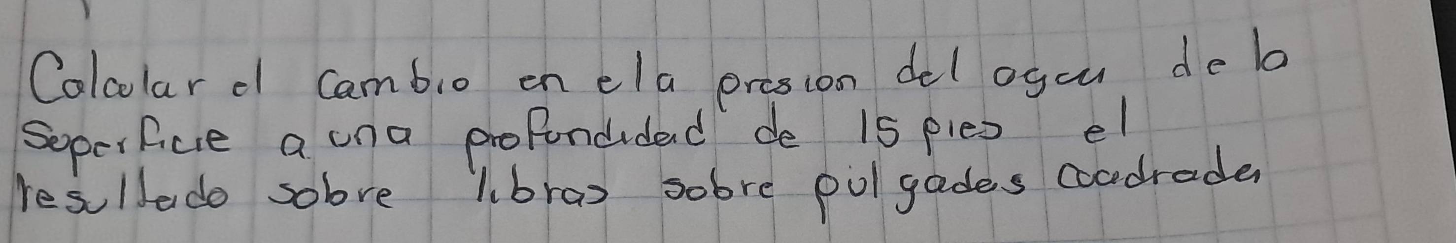 Calcolar d Cambio on ela prosion del ogou de la 
Soperfice a una profondided de 15 ples el 
resuldado sobve lbrao sobre polgades coadrade