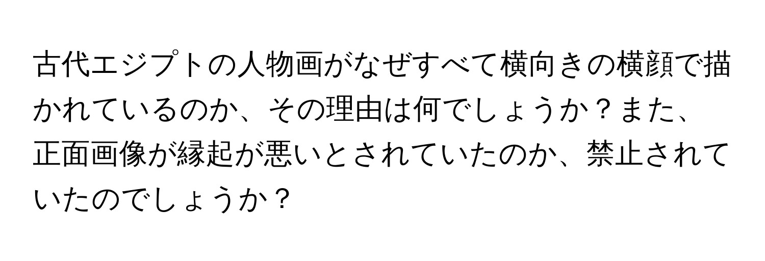 古代エジプトの人物画がなぜすべて横向きの横顔で描かれているのか、その理由は何でしょうか？また、正面画像が縁起が悪いとされていたのか、禁止されていたのでしょうか？