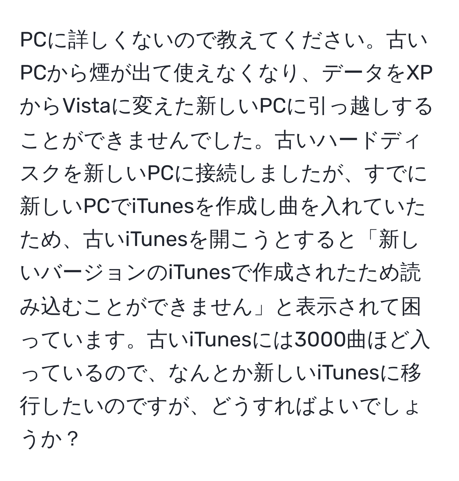 PCに詳しくないので教えてください。古いPCから煙が出て使えなくなり、データをXPからVistaに変えた新しいPCに引っ越しすることができませんでした。古いハードディスクを新しいPCに接続しましたが、すでに新しいPCでiTunesを作成し曲を入れていたため、古いiTunesを開こうとすると「新しいバージョンのiTunesで作成されたため読み込むことができません」と表示されて困っています。古いiTunesには3000曲ほど入っているので、なんとか新しいiTunesに移行したいのですが、どうすればよいでしょうか？