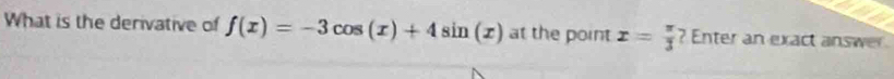 What is the derivative of f(x)=-3cos (x)+4sin (x) at the point x= π /3  ? Enter an exact answer