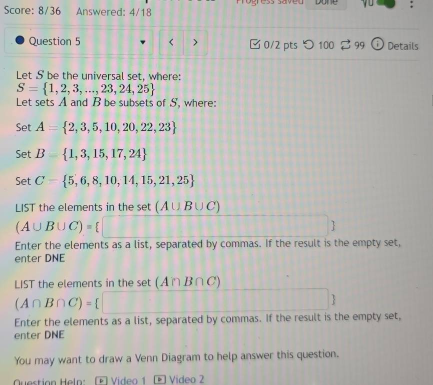 Done J : 
Score: 8/36 Answered: 4/18 
Question 5 < > 0/2 pts つ 100 299 Details 
i 
Let S be the universal set, where:
S= 1,2,3,...,23,24,25
Let sets A and B be subsets of S, where: 
Set A= 2,3,5,10,20,22,23
Set B= 1,3,15,17,24
Set C= 5,6,8,10,14,15,21,25
LIST the elements in the set (A∪ B∪ C)
(A∪ B∪ C)= □
111 1114  
Enter the elements as a list, separated by commas. If the result is the empty set, 
enter DNE 
LIST the elements in the set (A∩ B∩ C)
(A∩ B∩ C)= □ 11111 □ . 
Enter the elements as a list, separated by commas. If the result is the empty set, 
enter DNE 
You may want to draw a Venn Diagram to help answer this question. 
Question Heln: D Video 1 Video 2