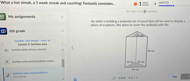 What a hot streak, a 1 week streak and counting! Fantastic consisten... 1 streak week Level 5 ① 
You might need: Calculator 
My assignments 
An artist is building a pedestal out of wood that will be used to display a 
piece of sculpture. She plans to cover the pedestal with tile.
6th grade 
COURSE: 6TH GRADE > UNIT 10 
< Lesson 5: Surface area 
L Surtace area versus volume 
Surface area word problem exam... 
Surface area word problems 
Not started 2 of 4 Skip