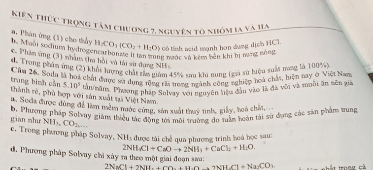 Kiên thức trọng tâm chương 7, nguyên tỏ nhóm la và Ia
a. Phản ứng (1) cho thấy H_2CO_3(CO_2+H_2O) có tính acid mạnh hơn dung dịch HCl.
b. Muối sodium hydroge
ng nước và kém bên khi bị nung nóng
c. Phản ứng (3) nhằm thu hồi và tái sử dụng NH_3
d. Trong phản ứng (2) khối lượng chất rắn g 45% sau khi nung (giả sử hiệu suất nung là 100%).
Câu 26, Soda là hoá chất được sử dụng rộng rãi trong ngành công nghiệp hoá chất, hiện nay ở Việt Nam
trung bình cần 5.10^5 tấn/năm. Phương pháp Solvay với nguyên liệu đầu vào là đá vôi và muối ăn nên giá
thành rẻ, phù hợp với sản xuất tại Việt Nam.
a. Soda được dùng đề làm mềm nước cứng, sản xuất thuỷ tinh, giấy, hoá chất,
b. Phương pháp Solvay giảm thiều tác động tới môi trường do tuần hoàn tái sử dụng các sản phẩm trung
gian như NH_3, CO_2,...
c. Trong phương pháp Solvay, NH_3 được tái chế qua phương trình hoá học sau:
2NH_4Cl+CaOto 2NH_3+CaCl_2+H_2O.
d. Phương pháp Solvay chỉ xảy ra theo một giai đoạn sau:
2NaCl+2NH_3+CO_2+H_2Oto 2NH_4Cl+Na_2CO_3. hất trong cả