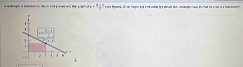 A rectangle is bounded by the x> and y-axes and the graph of y= (6-x)/2  (see figure). What length (x) and width (y) should the rectangle have so that its area is a maximum?