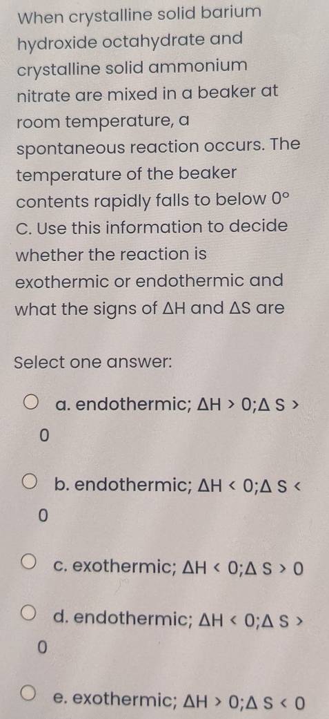 When crystalline solid barium
hydroxide octahydrate and
crystalline solid ammonium
nitrate are mixed in a beaker at
room temperature, a
spontaneous reaction occurs. The
temperature of the beaker
contents rapidly falls to below 0°
C. Use this information to decide
whether the reaction is
exothermic or endothermic and
what the signs of △ H and △ S are
Select one answer:
a. endothermic; △ H>0; △ S>
0
b. endothermic; △ H<0</tex>; △ S
0
c. exothermic; △ H<0</tex>; △ S>0
d. endothermic; △ H<0</tex>; △ S>
0
e. exothermic; △ H>0; △ S<0</tex>