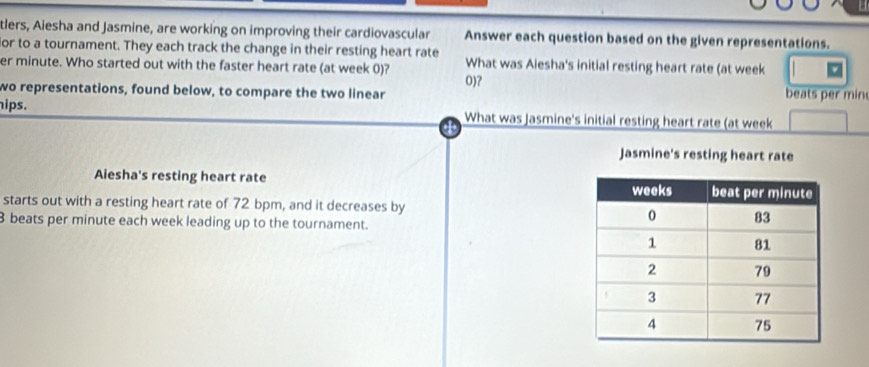 tlers, Aiesha and Jasmine, are working on improving their cardiovascular Answer each question based on the given representations. 
or to a tournament. They each track the change in their resting heart rate 
er minute. Who started out with the faster heart rate (at week 0)? What was Aiesha's initial resting heart rate (at week
wo representations, found below, to compare the two linear 0)?
beats per min
hips. What was Jasmine's initial resting heart rate (at week
Jasmine's resting heart rate 
Aiesha's resting heart rate 
starts out with a resting heart rate of 72 bpm, and it decreases by
8 beats per minute each week leading up to the tournament.