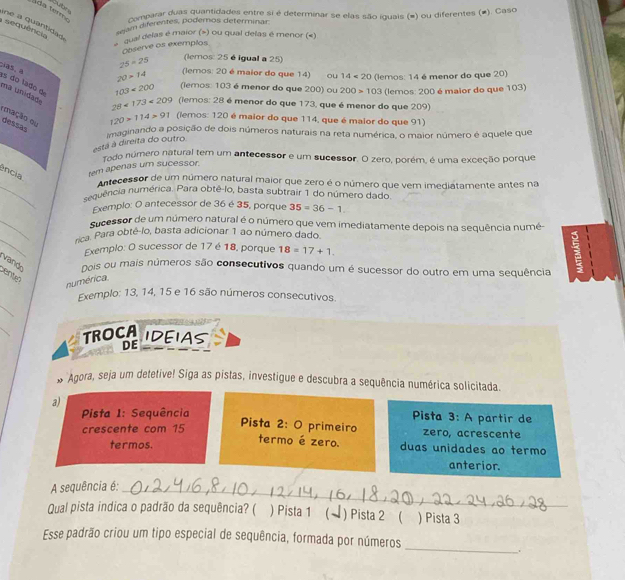 comparar duas quantidades entre si é determinar se elas são iguais (=) ou diferentes (#). Caso
ne a quantidas
sjam diferentes, podernos determinar
sequência
_ qual delas é maior (») ou qual delas é menor («)
Ceserve os exemplos
as, a
25* 25 (lemos: 25 é igual a 25)
20>14 (lemos: 20 é maior do que 14) ou 14<20</tex>
ma unidade es do lado d
103<200</tex> (lemos: 103 é menor do que 200) ou 200>103 (lemos: 14 é menor do que 20)
(lemos: 200 é maior do que 103)
28<173<209 (lemos: 28 é menor do que 173, que é menor do que 209)
emação ou
120* 114>91 (lemos: 120 é maior do que 114, que é maior do que 91)
dessas
imaginando a posição de dois números naturais na reta numérica, o maior número é aquele que
está à direita do outro
Todo número natural tem um antecessor e um sucessor. O zero, porém, é uma exceção porque
ência tem apenas um sucessor
_
Antecessor de um número natural maior que zero é o número que vem imediatamente antes na
sequência numérica. Para obtê-lo, basta subtrair 1 do número dado.
Exemplo: O antecessor de 36 é 35, porque 35=36-1
_
sucessor de um número natural é o número que vem imediatamente depois na sequência numé-
_
rica. Para obtê-lo, basta adicionar 1 ao número dado.
Exemplo: O sucessor de 17 é 18, porque 18=17+1.
vando nois ou mais números são consecutivos quando um é sucessor do outro em uma sequência
E
cento
numérica.
_
Exemplo: 13, 14, 15 e 16 são números consecutivos.
_
TROCA IDEIAS
DE
# Agora, seja um detetive! Siga as pistas, investigue e descubra a sequência numérica solicitada.
a)  Pista 3: A partir de
Pista I: Sequência
Pista 2: O primeiro
crescente com 15 zero, acrescente
termo é zero.
termos. duas unidades ao termo
anterior.
A sequência é:_
Qual pista indica o padrão da sequência? ( ) Pista 1 ( ) Pista 2 ( ) Pista 3
_
Esse padrão criou um tipo especial de sequência, formada por números
.