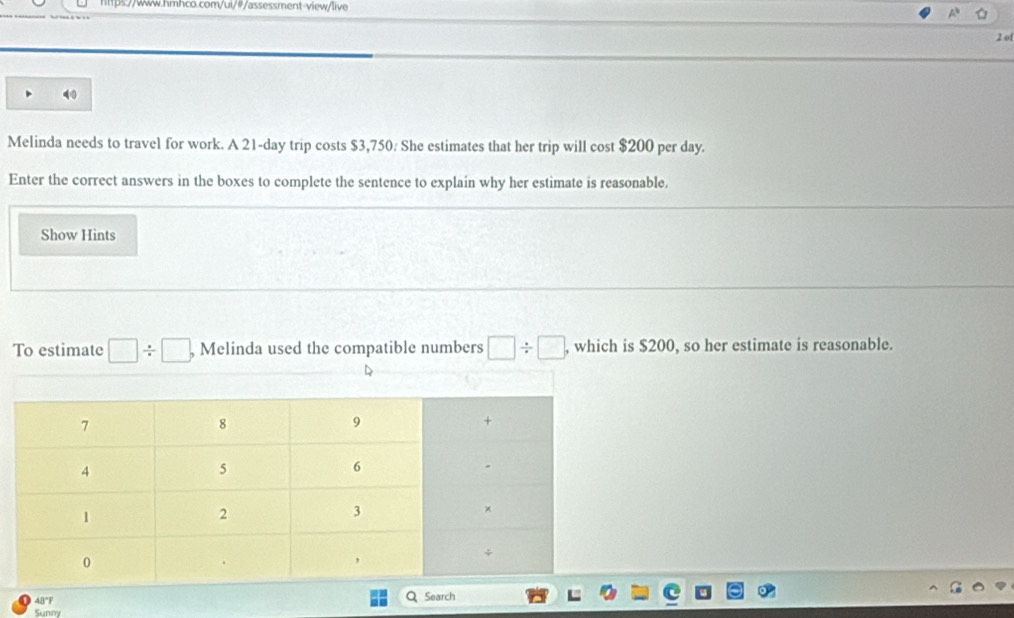 of 
Melinda needs to travel for work. A 21-day trip costs $3,750. She estimates that her trip will cost $200 per day. 
Enter the correct answers in the boxes to complete the sentence to explain why her estimate is reasonable. 
Show Hints 
To estimate □ / □ , Melinda used the compatible numbers □ / □ , , which is $200, so her estimate is reasonable. 
D 
4B"F Search 
Sunny