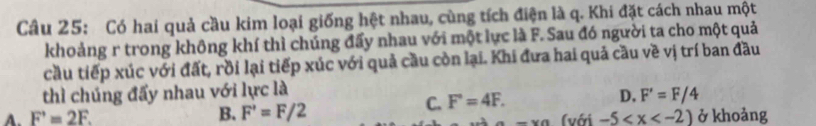 Có hai quả cầu kim loại giống hệt nhau, cùng tích điện là q. Khi đặt cách nhau một
khoảng r trong không khí thì chúng đẩy nhau với một lực là F. Sau đó người ta cho một quả
cầu tiếp xúc với đất, rồi lại tiếp xúc với quả cầu còn lại. Khi đưa hai quả cầu về vị trí ban đầu
thì chúng đẩy nhau với lực là
C. F'=4F.
D. F'=F/4
A. F'=2F. B. F'=F/2 ở khoảng
-* a (với -5