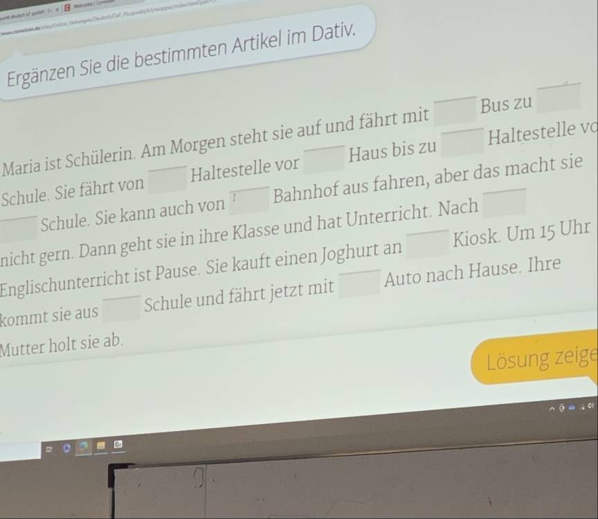 =x|8 
Ergänzen Sie die bestimmten Artikel im Dativ. 
Maria ist Schülerin. Am Morgen steht sie auf und fährt mit Bus zu  □ /□  
Schule. Sie fährt von □  Haltestelle vor □  Haus bis zu Haltestelle vo 
Schule. Sie kann auch von Bahnhof aus fahren, aber das macht sie 
nicht gern. Dann geht sie in ihre Klasse und hat Unterricht. Nach □ 
Englischunterricht ist Pause. Sie kauft einen Joghurt an Kiosk. Um 15 Uhr 
kommt sie aus Schule und fährt jetzt mit Auto nach Hause. Ihre 
Mutter holt sie ab. 
Lösung zeige