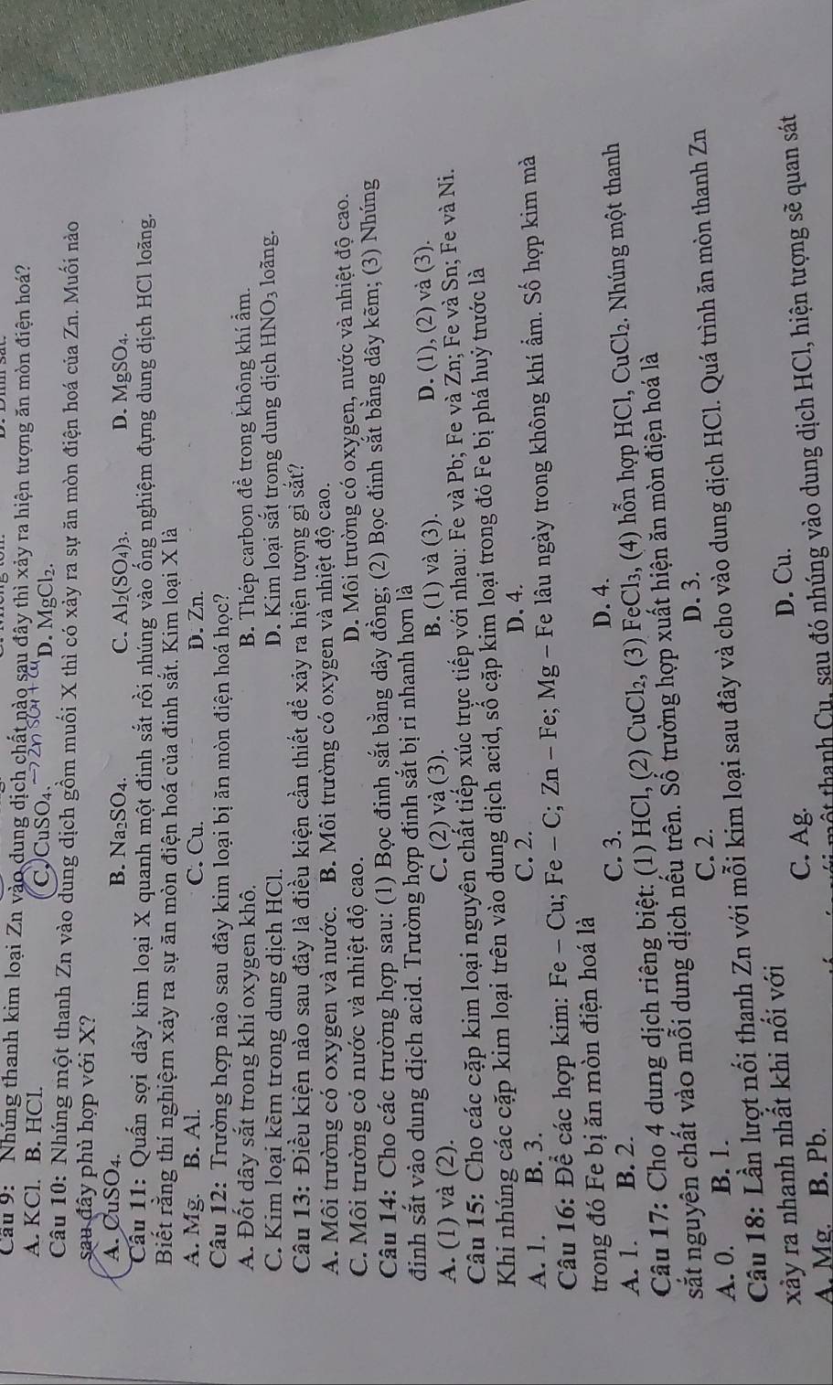 Cầu 9:  Nhúng thanh kim loại Zn vào dung dịch chất nào sau đây thì xảy ra hiện tượng ăn mòn điện hoá?
A. KCl. B. HCl. CCuSO₄. D. MgCl₂.
Câu 10: Nhúng một thanh Zn vào dung dịch gồm muối X thì có xảy ra sự ăn mòn điện hoá của Zn. Muối nào
sau đây phủ hợp với X?
A. CuSO₄. B. Na₂ SO_4 C. Al_2(SO_4)_3 MgSO_4
D.
Cầu 11: Quấn sợi dây kim loại X quanh một đinh sắt rồi nhúng vào ống nghiệm đựng dung dịch HCl loãng.
Biết rằng thí nghiệm xảy ra sự ăn mòn điện hoá của đinh sắt. Kim loại X là
A. Mg. B. Al. C. Cu. D. Zn.
Câu 12: Trường hợp nào sau đây kim loại bị ăn mòn điện hoá học?
A. Đốt dây sắt trong khí oxygen khô. B. Thép carbon để trong không khí ẩm.
C. Kim loại kềm trong dung dịch HCl. D. Kim loại sắt trong dung dịch HI NO_3 loàng.
Câu 13: Điều kiện nào sau đây là điều kiện cần thiết để xảy ra hiện tượng gỉ sắt?
A. Môi trường có oxygen và nước. B. Môi trường có oxygen và nhiệt độ cao.
C. Môi trường có nước và nhiệt độ cao. D. Môi trường có oxygen, nước và nhiệt độ cao.
Câu 14: Cho các trường hợp sau: (1) Bọc đinh sắt bằng dây đồng; (2) Bọc đinh sắt bằng dây kẽm; (3) Nhúng
định sắt vào dung địch acid. Trường hợp đinh sắt bị ri nhanh hơn là
A. (1) và (2). C. (2) và (3). B. (1) và (3). D. (1), (2) và (3).
Câu 15: Cho các cặp kim loại nguyên chất tiếp xúc trực tiếp với nhau: Fe và Pb; Fe và Zn; Fe và Sn; Fe và Ni.
Khi nhúng các cặp kim loại trên vào dung dịch acid, số cặp kim loại trong đó Fe bị phá huý trước là
A. 1. B. 3.
C. 2.
D、4.
Câu 16: Đề các hợp kim: F e-Cu; Fe - C; Zn - Fe; Mg - Fe lâu ngày trong không khí ẩm. Số hợp kim mà
trong đó Fe bị ăn mòn điện hoá là
C. 3.
A. 1. B. 2. D. 4.
Câu 17: Cho 4 dung dịch riêng biệt: (1) HCl, (2) CuCl₂, (3) FẹCl₃, (4) hỗn hợp HCl, CuCl₂. Nhúng một thanh
sắt nguyên chất vào mỗi dung dịch nếu trên. Số trường hợp xuất hiện ăn mòn điện hoá là
C. 2. D. 3.
A. 0. B. 1.
Câu 18: Lần lượt nổi thanh Zn với mỗi kim loại sau đây và cho vào dung dịch HCl. Quá trình ăn mòn thanh Zn
xảy ra nhanh nhất khi nối với
C. Ag. D. Cu.
A. Mg. B. Pb.
tmột thanh Cu, sau đó nhúng vào dung dịch HCl, hiện tượng sẽ quan sát