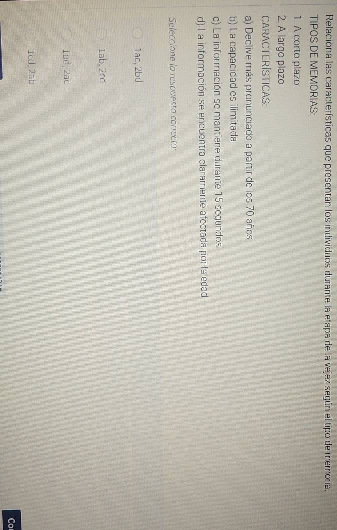 Relaciona las características que presentan los individuos durante la etapa de la vejez según el tipo de memoria.
TIPOS DE MEMORIAS:
1. A corto plazo
2. A largo plazo
CARACTERÍSTICAS:
a) Declive más pronunciado a partir de los 70 años
b) La capacidad es ilimitada
c) La información se mantiene durante 15 segundos
d) La información se encuentra claramente afectada por la edad
Seleccione la respuesta correcta:
1ac, 2bd
1ab, 2cd
1bd, 2ac
1cd, 2ab
Co