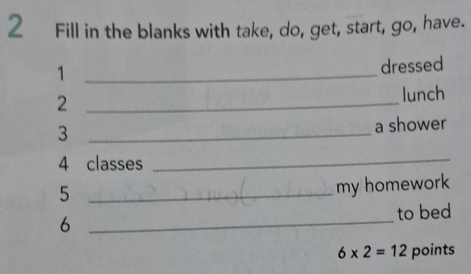 Fill in the blanks with take, do, get, start, go, have. 
_1 
dressed 
_2 
lunch 
_3 
a shower 
4 classes 
_ 
_5 
my homework 
_ 
to bed 
6
6* 2=12 points