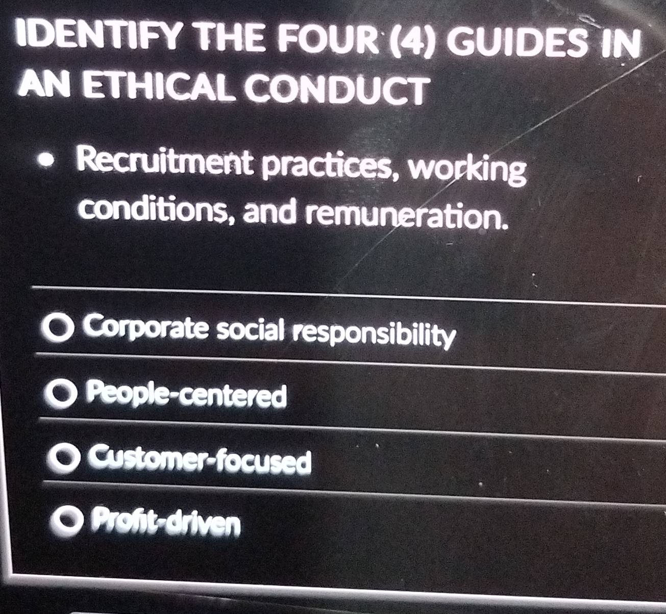 IDENTIFY THE FOUR (4) GUIDES IN
AN ETHICAL CONDUCT
Recruitment practices, working
conditions, and remuneration.
Corporate social responsibility
People-centered
O Customer-focused
Proft-driven