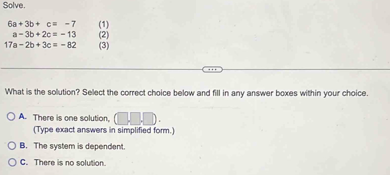 Solve.
6a+3b+c=-7 (1)
a-3b+2c=-13 (2)
17a-2b+3c=-82 (3)
What is the solution? Select the correct choice below and fill in any answer boxes within your choice.
A. There is one solution, ,□ ,□
(Type exact answers in simplified form.)
B. The system is dependent.
C. There is no solution.