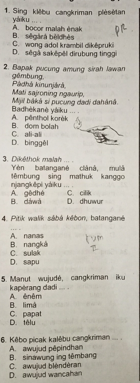 Sing klêbu cangkriman plèsètan
yǎiku_
A. bocor malah ènak
B. sêgårá bèldhès
C. wong adol krambil dikêpruki
D. sêgà sakêpêl dirubung tinggi
2. Bapak pucung amung sirah lawan
gêmbung,
Pådhå kinunjårå,
Mati sajroning ngaurip,
Mijil bàkå si pucung dadi dahảnå.
Badhèkanè yáiku ... .
A. pênthol korèk
B. dom bolah
C. ali-ali
D. binggêl
3. Dikēthok malah ... .
Yèn batangané clânå, mulà
têmbung sing mathuk kanggo
njangkêpi yảiku …
A. gêdhé C. cilik
B. dáwå D. dhuwur
4. Pitik walik såbå kêbon, batangané
A. nanas
B. nangkả
C. sulak
D. sapu
5. Manut wujudé, cangkriman iku
kapèrang dadi ... .
A. ênêm
B. limå
C. papat
D. têlu
6. Kêbo picak kalêbu cangkriman ... .
A. awujud pêpindhan
B. sinawung ing têmbang
C. awujud blèndèran
D. awujud wancahan