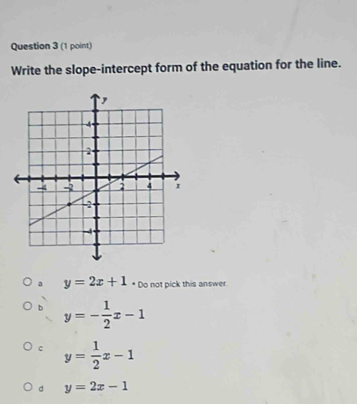 Write the slope-intercept form of the equation for the line.
a y=2x+1 * Do not pick this answer.
b y=- 1/2 x-1
C y= 1/2 x-1
d y=2x-1