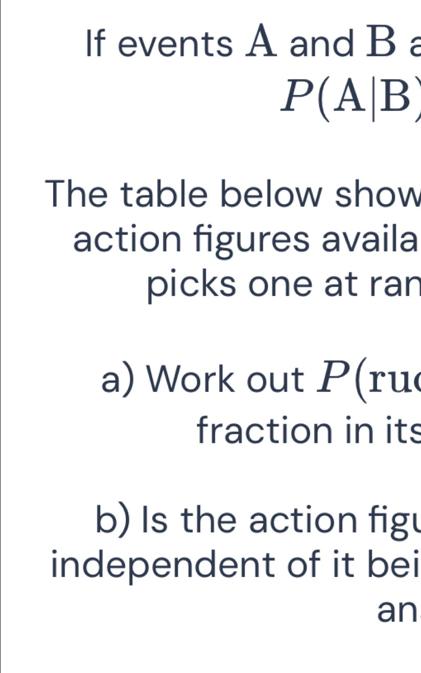 If events A and B a
P(A|B)
The table below show 
action figures availa 
picks one at ran 
a) Work out P (ru 
fraction in its 
b) Is the action figu 
independent of it bei 
an