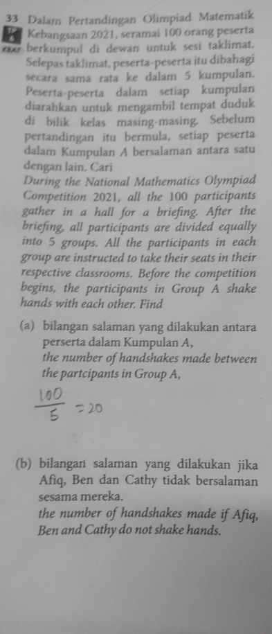 Dalam Pertandingan Olimpiad Matematik 
Kebangsaan 2021, seramai 100 orang peserta 
a berkumpul di dewan untuk sesi taklimat. 
Selepas taklimat, peserta-peserta itu dibahagi 
secara sama rata ke dalam 5 kumpulan. 
Peserta-peserta dalam setiap kumpulan 
diarahkan untuk mengambil tempat duduk 
di bilik kelas masing-masing， Sebelum 
pertandingan itu bermula, setiap peserta 
dalam Kumpulan A bersalaman antara satu 
dengan lain. Cari 
During the National Mathematics Olympiad 
Competition 2021, all the 100 participants 
gather in a hall for a briefing. After the 
briefing, all participants are divided equally 
into 5 groups. All the participants in each 
group are instructed to take their seats in their 
respective classrooms. Before the competition 
begins, the participants in Group A shake 
hands with each other. Find 
(a) bilangan salaman yang dilakukan antara 
perserta dalam Kumpulan A, 
the number of handshakes made between 
the partcipants in Group A, 
(b) bilangan salaman yang dilakukan jika 
Afiq, Ben dan Cathy tidak bersalaman 
sesama mereka. 
the number of handshakes made if Afiq, 
Ben and Cathy do not shake hands.