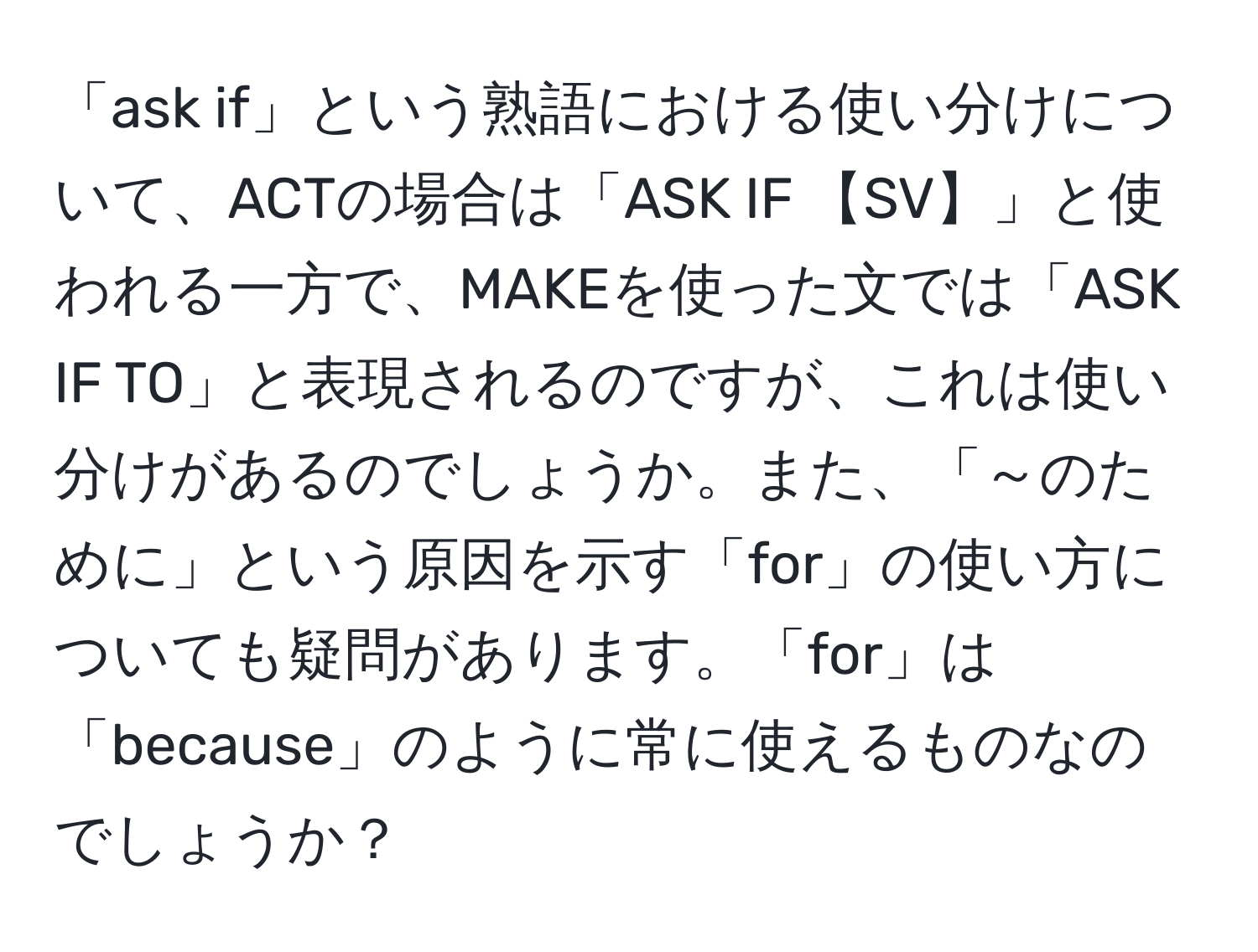 「ask if」という熟語における使い分けについて、ACTの場合は「ASK IF 【SV】」と使われる一方で、MAKEを使った文では「ASK IF TO」と表現されるのですが、これは使い分けがあるのでしょうか。また、「～のために」という原因を示す「for」の使い方についても疑問があります。「for」は「because」のように常に使えるものなのでしょうか？