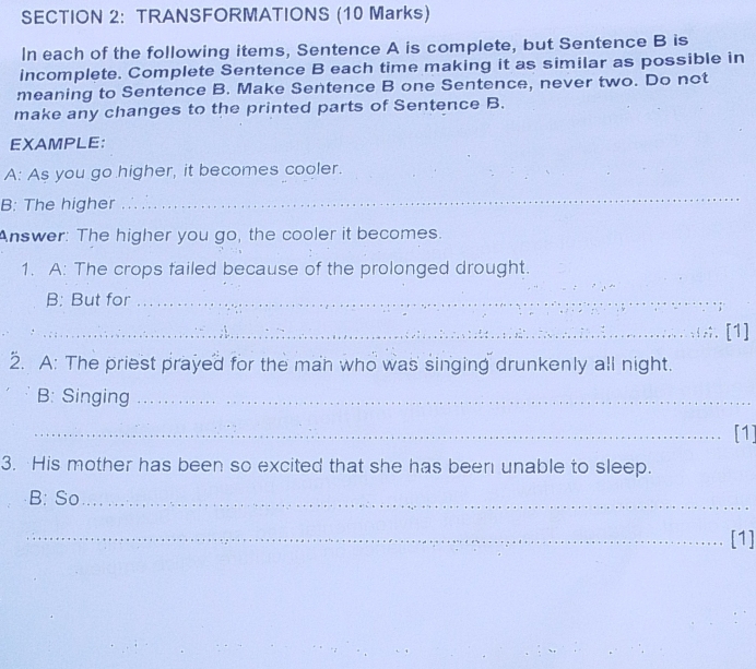 TRANSFORMATIONS (10 Marks) 
In each of the following items, Sentence A is complete, but Sentence B is 
incomplete. Complete Sentence B each time making it as similar as possible in 
meaning to Sentence B. Make Sentence B one Sentence, never two. Do not 
make any changes to the printed parts of Sentence B. 
EXAMPLE: 
A: As you go higher, it becomes cooler. 
B: The higher 
_ 
Answer: The higher you go, the cooler it becomes. 
1. A: The crops failed because of the prolonged drought. 
B: But for_ 
_;. [1] 
2. A: The priest prayed for the man who was singing drunkenly all night. 
B: Singing_ 
_[1] 
3. His mother has been so excited that she has been unable to sleep. 
B: So_ 
_[1]