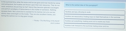 In the summertime, when the snow and ice are gone and man travels by carce
and poling-boat, the huakdes are thrown upon their own resources. They do not Whot is the centrol ides of this paragraph?
wark; wherefore should they be fed? Hence they became spleneld scovengers
and perforn prodigies of benevolence in the maller of sonitation. Nothing
escapes them. Not a bone but is cracked for its marrow; not a tin can but Huskies am lazy, refesing to work.
shines clean and bright on the inside. They are also excellest fiakers, and
during the salmon run no dog goes hungry. Huskies are resourcefel, finding wayns to feed themaebres in the summer.
—"Husky—The Walf-Dog of the Narth," Jack Londan Haskies eat everhing, making sure not to waste any food.
Huskies look fonward to the summer, hating snow and ice.