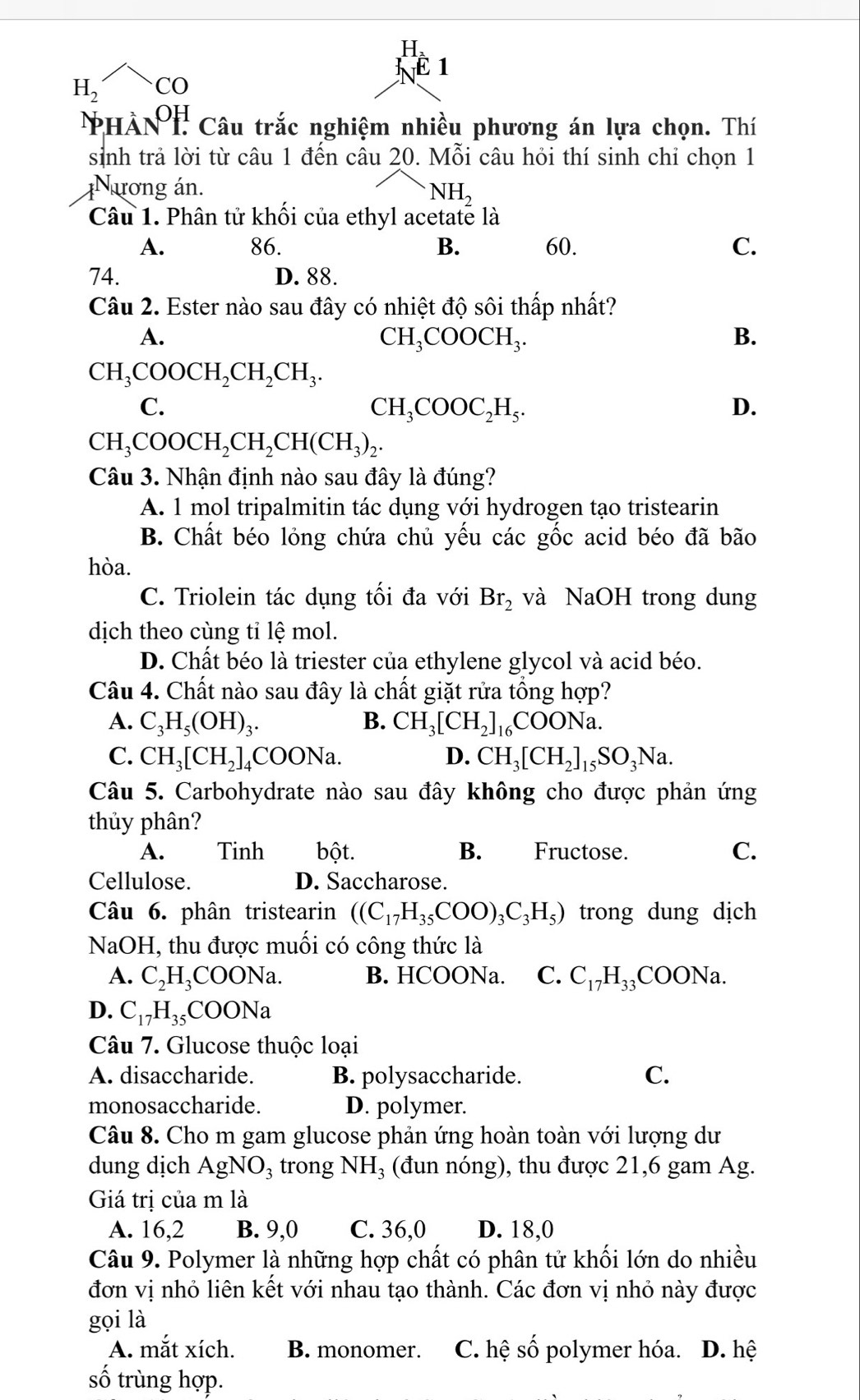 1
H_2 CO
PHÀNT Câu trắc nghiệm nhiều phương án lựa chọn. Thí
sinh trả lời từ câu 1 đến câu 20. Mỗi câu hỏi thí sinh chỉ chọn 1
Nương án.
NH_2
Câu 1. Phân tử khối của ethyl acetate là
A. 86. B. 60. C.
74. D. 88.
Câu 2. Ester nào sau đây có nhiệt độ sôi thấp nhất?
A.
CH_3COOCH_3.
B.
CH_3COOCH_2CH_2CH_3.
C.
CH_3COOC_2H_5.
D.
CH_3COOCH_2CH_2CH(CH_3)_2.
Câu 3. Nhận định nào sau đây là đúng?
A. 1 mol tripalmitin tác dụng với hydrogen tạo tristearin
B. Chất béo lỏng chứa chủ yếu các gốc acid béo đã bão
hòa.
C. Triolein tác dụng tối đa với Br_2 và NaOH trong dung
dịch theo cùng tỉ lệ mol.
D. Chất béo là triester của ethylene glycol và acid béo.
Câu 4. Chất nào sau đây là chất giặt rửa tổng hợp?
A. C_3H_5(OH)_3. B. CH_3[CH_2]_16COONa.
C. CH_3[CH_2]_4 CC OONa
D. CH_3[CH_2]_15SO_3Na.
Câu 5. Carbohydrate nào sau đây không cho được phản ứng
thủy phân?
A. Tinh bột. B. Fructose. C.
Cellulose. D. Saccharose.
Câu 6. phân tristearin ((C_17H_35COO)_3C_3H_5) trong dung dịch
NaOH, thu được muối có công thức là
A. C_2H_3 COONa. B. HCOONa. C. C_17H_33 COONa.
D. C_17H_35COONa
Câu 7. Glucose thuộc loại
A. disaccharide. B. polysaccharide. C.
monosaccharide. D. polymer.
Câu 8. Cho m gam glucose phản ứng hoàn toàn với lượng dư
dung dịch AgNO_3 trong NH_3 (đun nóng), thu được 21,6 gam Ag.
Giá trị của m là
A. 16,2 B. 9,0 C. 36,0 D. 18,0
Câu 9. Polymer là những hợp chất có phân tử khối lớn do nhiều
đơn vị nhỏ liên kết với nhau tạo thành. Các đơn vị nhỏ này được
gọi là
A. mắt xích. B. monomer. C. hệ số polymer hóa. D. hệ
số trùng hợp.