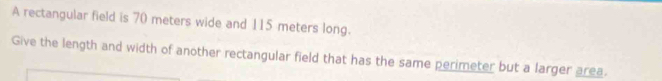 A rectangular field is 70 meters wide and 115 meters long. 
Give the length and width of another rectangular field that has the same perimeter but a larger area.