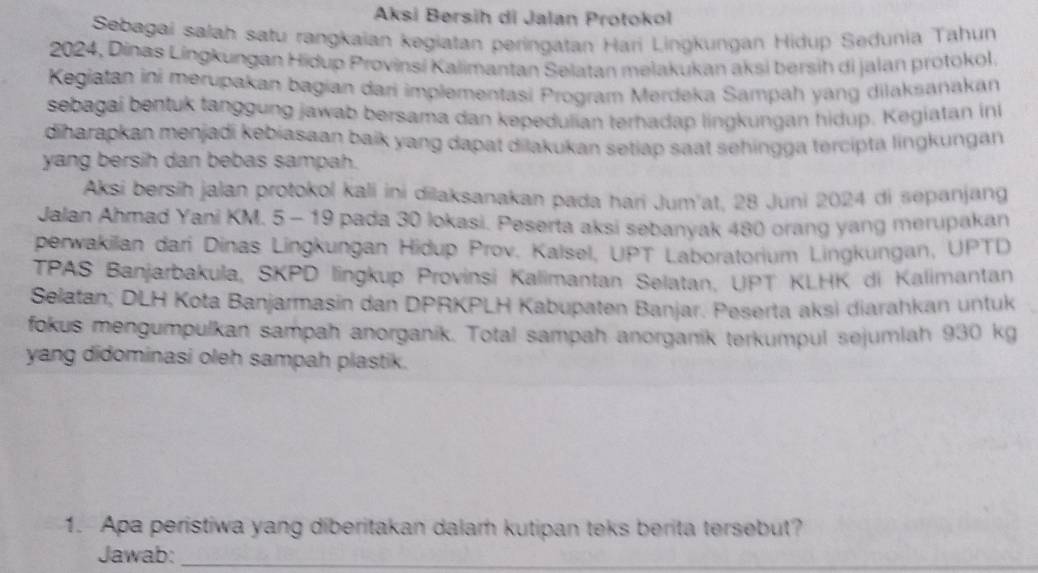 Aksi Bersih di Jalan Protokol 
Sebagai salah satu rangkaian kegiatan peringatan Hari Lingkungan Hidup Sedunia Tahun 
2024, Dinas Lingkungan Hidup Provinsi Kalimantan Selatan melakukan aksi bersih di jalan protokol. 
Kegiatan ini merupakan bagian dari implementasi Program Merdeka Sampah yang dilaksanakan 
sebagai bentuk tanggung jawab bersama dan kepedulian terhadap lingkungan hidup. Kegiatan ini 
diharapkan menjadi kebiasaan baik yang dapat dilakukan setiap saat sehingga tercipta lingkungan 
yang bersih dan bebas sampah. 
Aksi bersih jalan protokol kali ini dilaksanakan pada hari Jum'at, 28 Juni 2024 di sepanjang 
Jalan Ahmad Yani KM. 5 - 19 pada 30 lokasi. Peserta aksi sebanyak 480 orang yang merupakan 
perwakilan dari Dinas Lingkungan Hidup Prov. Kalsel, UPT Laboratorium Lingkungan, UPTD 
TPAS Banjarbakula, SKPD lingkup Provinsi Kalimantan Selatan, UPT KLHK di Kalimantan 
Selatan, DLH Kota Banjarmasin dan DPRKPLH Kabupaten Banjar. Peserta aksi diarahkan untuk 
fokus mengumpulkan sampah anorganik. Total sampah anorganik terkumpul sejumlah 930 kg
yang didominasi oleh sampah plastik. 
1. Apa peristiwa yang diberitakan dalam kutipan teks berita tersebut? 
Jawab:_