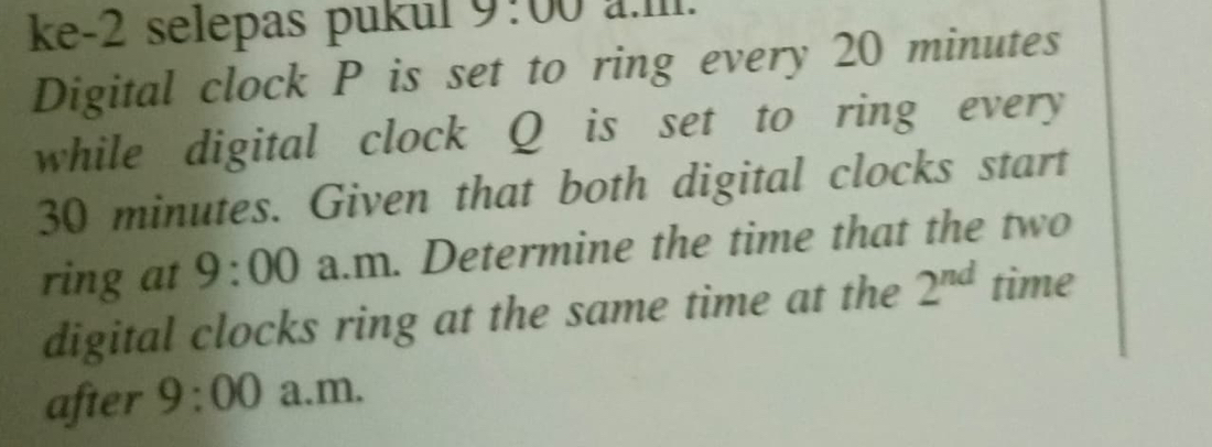 ke-2 selepas pukul 9:00 a.Il. 
Digital clock P is set to ring every 20 minutes
while digital clock Q is set to ring every
30 minutes. Given that both digital clocks start 
ring at 9:00 a.m. Determine the time that the two 
digital clocks ring at the same time at the 2^(nd) time 
after 9:00 a.m.