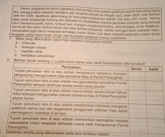 Dalam unggahan tersebut, dijelaskan bahwa hijau merupakan spektrum warna laut yang mana
jika menggunakan pakaian tersebut dan terseret ombak ke tengah laut, akan lebih sulit terlihat
oleh tim SAR. Spektrum gelombang ini mencapai kedalaman sekitar 100 atau 200 meter. Warna
hijau pada kedalaman kurang dari 50meter ini disebabkan karena pantulan substrat yang berupa
pasir berwarna putih, koral, rumput laut, maupun cangkang kerang. Jika terpapar sinar matahari,
warna air laut akan terlihat keruh dan bisa terlihat kehijauan. Selain menggunakan pakaian hijau,
masyarakat juga harus waspada terhadap cuaca. Bulan Juni akan menjadi awal dari musim angin
tenggara yang mana angin dingin dari Australia bergerak menuju Indonesia.
1. Mitos yang dibicarakan dalam teks tersebut merupakan bentuk ....
a. imbauan
b. larangan wisata
c. kearifan lokal
d. kebijakan pemerintah
2. 
. ng dibicarakan pada teks tersebut adalah ....