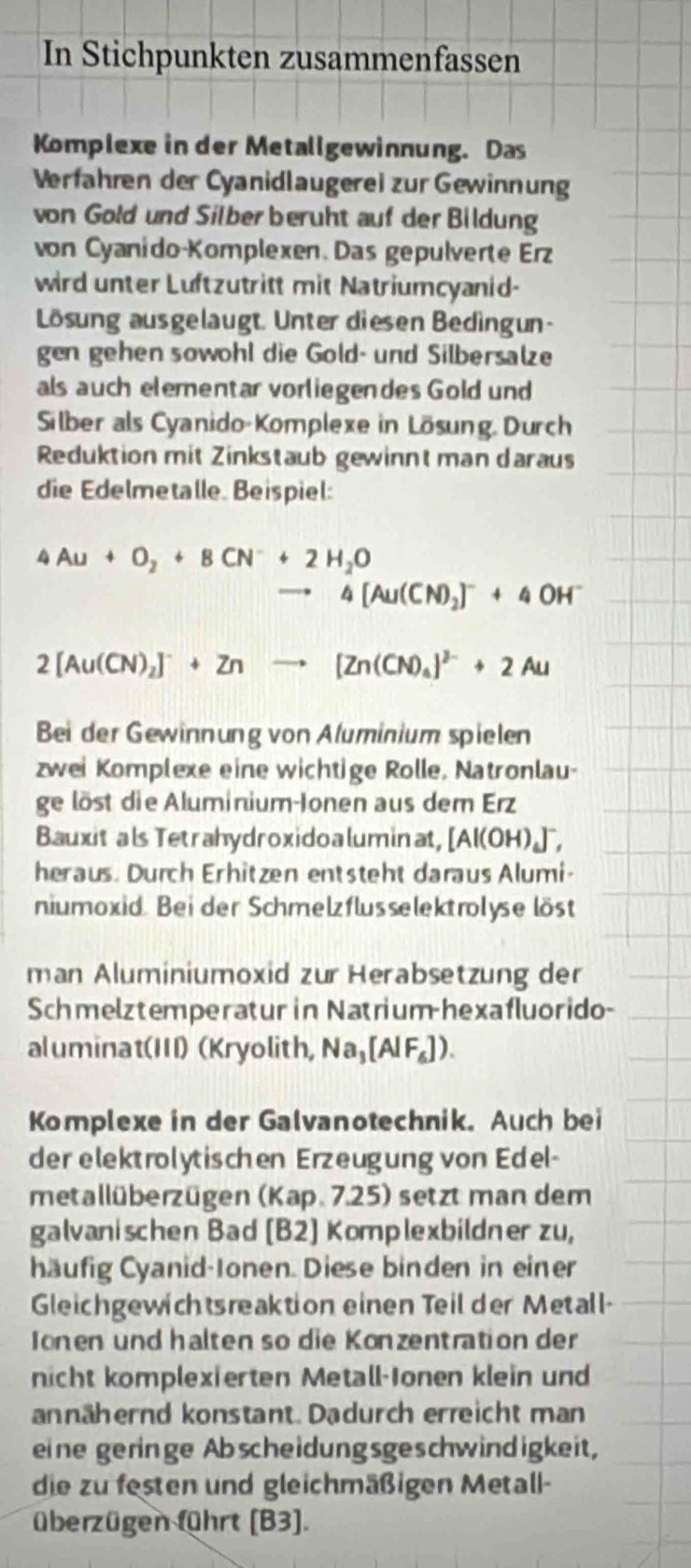 In Stichpunkten zusammenfassen
Komplexe in der Metallgewinnung. Das
Verfahren der Cyanidlaugerei zur Gewinnung
von Gold und Silber beruht auf der Bildung
von Cyanido-Komplexen. Das gepulverte Erz
wird unter Luftzutritt mit Natriumcyanid-
Lösung ausgelaugt. Unter diesen Bedingun-
gen gehen sowohl die Gold- und Silbersalze
als auch elementar vorliegendes Gold und
Silber als Cyanido-Komplexe in Lösung. Durch
Reduktion mit Zinkstaub gewinnt man daraus
die Edelmetalle. Beispiel:
4Au+O_2+8CN^-+2H_2O
4[Au(CN)_2]^-+4 OH"
2[Au(CN)_2]^-+Znto [Zn(CN)_4]^2-+2Au
Bei der Gewinnung von Aluminium spielen
zwei Komplexe eine wichtige Rolle, Natronlau-
ge löst die Aluminium-Ionen aus dem Erz
Bauxit als Tetrahydroxidoaluminat, [Al(OH)_4]^-,
heraus. Durch Erhitzen entsteht daraus Alumi-
niumoxid. Bei der Schmelzflusselektrolyse löst
man Aluminiumoxid zur Herabsetzung der
Schmelztemperatur in Natrium-hexafluorido-
aluminat(III) (Kryolith, Na_3[AlF_6]).
Komplexe in der Galvanotechnik. Auch bei
der elektrolytischen Erzeugung von Edel-
metallüberzügen (Kap. 7.25) setzt man dem
galvanischen Bad [B2] Komplexbildner zu,
häufig Cyanid-Ionen. Diese binden in einer
Gleichgewichtsreaktion einen Teil der Metall-
Jonen und halten so die Konzentration der
nicht komplexierten Metall-Ionen klein und
annähernd konstant. Dadurch erreicht man
eine geringe Abscheidungsgeschwindigkeit,
die zu festen und gleichmäßigen Metall-
überzügen führt (B3].