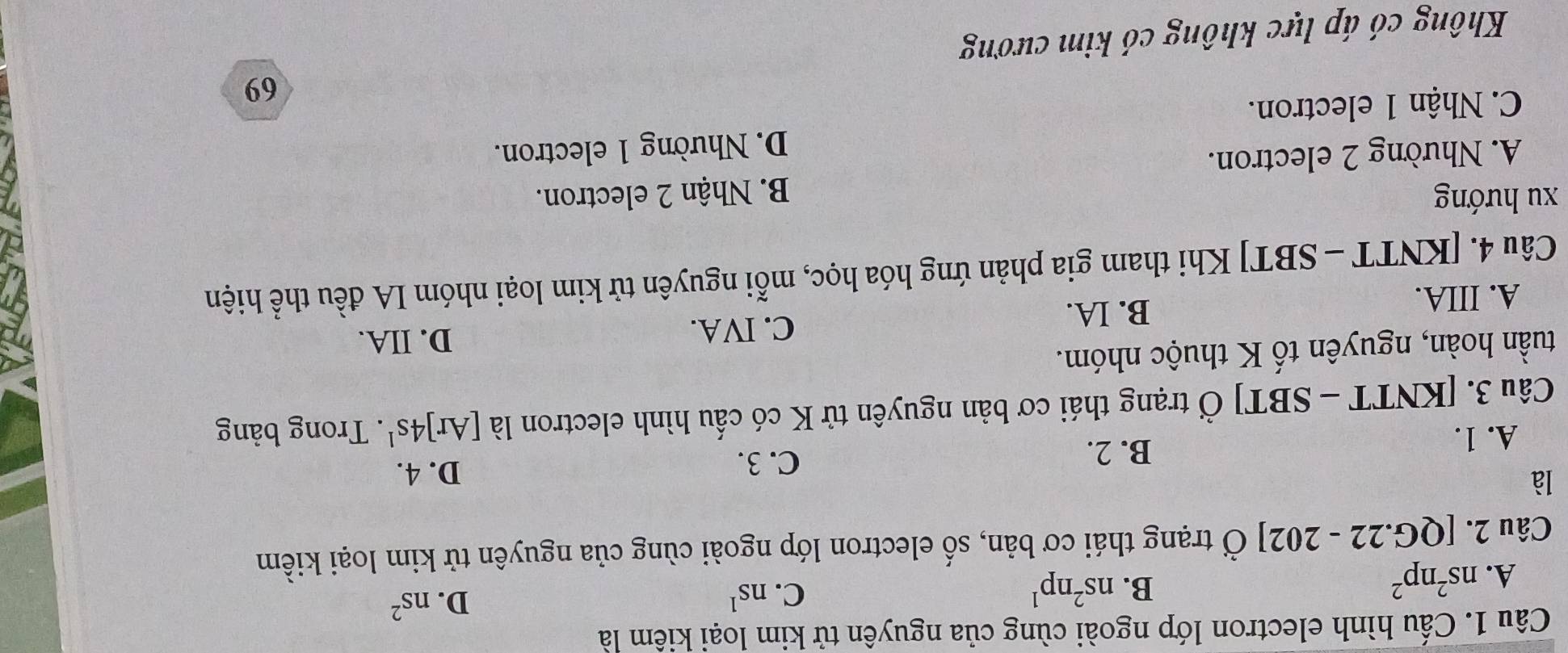 Cấu hình electron lớp ngoài cùng của nguyên tử kim loại kiêm là
A. ns^2np^2
B. ns^2np^1 C. ns^1 D. ns^2
Câu 2. [QG.2 2-202] Ở trạng thái cơ bản, số electron lớp ngoài cùng của nguyên tử kim loại kiềm
là
A. 1. D. 4.
B. 2.
C. 3.
Câu 3. [KNTT - SBT] Ở trạng thái cơ bản nguyên tử K có cấu hình electron là [Ar]4s^1. Trong bảng
tuần hoàn, nguyên tố K thuộc nhóm.
A. IIIA.
B. IA.
C. IVA. D. IIA.
Câu 4. [KNTT - SBT] Khi tham gia phản ứng hóa học, mỗi nguyên tử kim loại nhóm IA đều thể hiện
xu hướng B. Nhận 2 electron.
A. Nhường 2 electron.
D. Nhường 1 electron.
C. Nhận 1 electron.
69
Không có áp lực không có kim cương