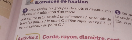 Mètre Exercices de fixation 
Réorganise les groupes de mots ci-dessous afn 
d'obtenir la défnition d'un cercle. 
2 Recop 
Le cercle 
son centre est / situés à une distance r / l'ensemble de 
[ (A ; r) se 
tous les points / le point O et son rayon est égal à r. 
est un cercle. / du point O / 
Activité 2 Corde, rayon, diamètre, cer