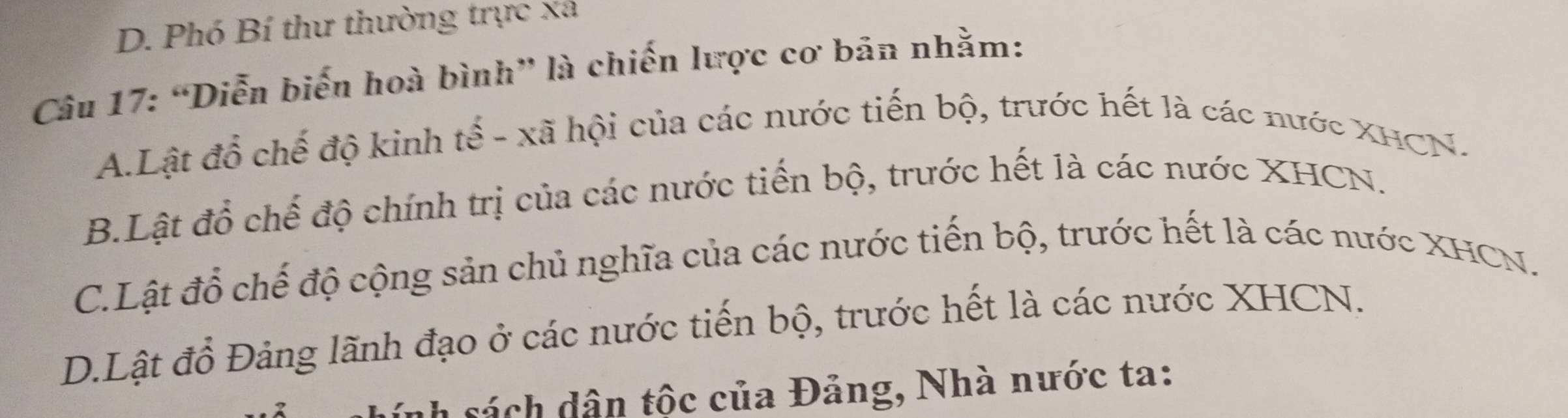 D. Phó Bí thư thường trực xã
Câu 17: “Diễn biến hoà bình” là chiến lược cơ bản nhằm:
A.Lật đổ chế độ kinh tế - xã hội của các nước tiến bộ, trước hết là các nước XHCN.
B.Lật đồ chế độ chính trị của các nước tiến bộ, trước hết là các nước XHCN.
C.Lật đổ chế độ cộng sản chủ nghĩa của các nước tiến bộ, trước hết là các nước XHCN.
D.Lật đổ Đảng lãnh đạo ở các nước tiến bộ, trước hết là các nước XHCN.
ính sách dân tốc của Đảng, Nhà nước ta: