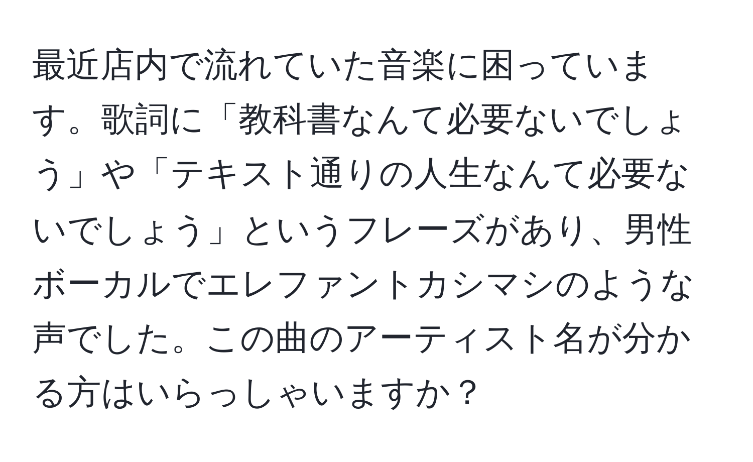 最近店内で流れていた音楽に困っています。歌詞に「教科書なんて必要ないでしょう」や「テキスト通りの人生なんて必要ないでしょう」というフレーズがあり、男性ボーカルでエレファントカシマシのような声でした。この曲のアーティスト名が分かる方はいらっしゃいますか？